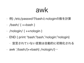 awk
• 例) /etc/passwdでbashとnologinの数を計算
• /bash/ { ++bash }
• /nologin/ { ++nologin }
• END { print bash: bash, nologin: nologin}
• 宣言されていない変数は自動的に初期化される
• awk /bash/{++bash} /nologin/{…
 