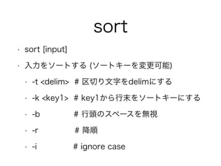 sort
• sort [input]
• 入力をソートする (ソートキーを変更可能)
• -t <delim> # 区切り文字をdelimにする
• -k <key1> # key1から行末をソートキーにする
• -b # 行頭のスペースを無視
• -r # 降順
• -i # ignore case
 