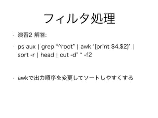 フィルタ処理
• 演習2 解答:
• ps aux ¦ grep ^root ¦ awk {print $4,$2} ¦
sort -r ¦ head ¦ cut -d -f2
!
• awkで出力順序を変更してソートしやすくする
 