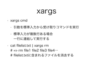 xargs
• xargs cmd
• 引数を標準入力から受け取りコマンドを実行
• 標準入力が複数行ある場合 
一行に連結して実行する
• cat ﬁlelist.txt ¦ xargs rm 
# => rm ﬁle1 ﬁle2 ﬁle3 ﬁle4… 
# ﬁlelist.txtに含まれるファイルを消去する
 