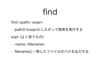 ﬁnd
• ﬁnd <path> <expr>
• pathからexprにしたがって検索を実行する
• expr (よく使うもの)
• -name <ﬁlename>
• ﬁlenameに一致したファイルのパスを出力する
 