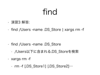 ﬁnd
• 演習3 解答:
• ﬁnd /Users -name .DS_Store ¦ xargs rm -f
!
• ﬁnd /Users -name .DS_Store
• /Users以下に含まれる.DS_Storeを検索
• xargs rm -f
• rm -f [.DS_Store1] [.DS_Store2]…
 