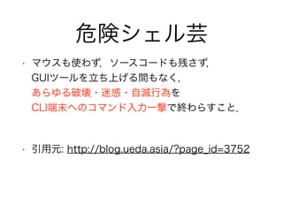危険シェル芸
• マウスも使わず，ソースコードも残さず， 
GUIツールを立ち上げる間もなく， 
あらゆる破壊・迷惑・自滅行為を 
CLI端末へのコマンド入力一撃で終わらすこと．
!
• 引用元: http://blog.ueda.asia/?page_id=3752
 