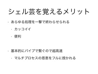シェル芸を覚えるメリット
• あらゆる処理を一撃で終わらせられる
• カッコイイ
• 便利
!
• 基本的にパイプで繋ぐので超高速
• マルチプロセスの恩恵をフルに授かれる
 