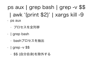 ps aux ¦ grep bash ¦ grep -v $$
¦ awk {print $2} ¦ xargs kill -9
• ps aux
• プロセスを全列挙
• ¦ grep bash
• bashプロセスを抽出
• ¦ grep -v $$
• $$ (自分自身)を除外する
 
