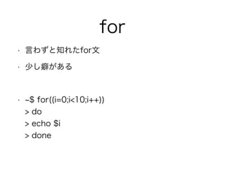 for
• 言わずと知れたfor文
• 少し癖がある
!
• $ for((i=0;i<10;i++)) 
> do 
> echo $i 
> done
 
