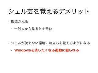 シェル芸を覚えるデメリット
• 敬遠される
• 一般人から見るとキモい
!
• シェルが使えない環境に苛立ちを覚えるようになる
• Windowsを消したくなる衝動に駆られる
 