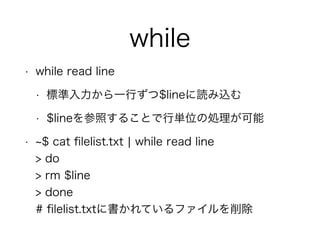 while
• while read line
• 標準入力から一行ずつ$lineに読み込む
• $lineを参照することで行単位の処理が可能
• $ cat ﬁlelist.txt ¦ while read line 
> do 
> rm $line 
> done 
# ﬁlelist.txtに書かれているファイルを削除
 