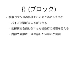 {} (ブロック)
• 複数コマンドの処理をひとまとめにしたもの
• パイプで繋げることができる
• 制御構文を使わなくとも複数行の処理を行える
• 内部で変数に一旦保存したい時とか便利
 