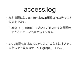 access.log
• だが実際にはplain textとgzip圧縮されたテキスト
両方を見たい
• zcat -f (̶force) オプションをつけると普通の
テキストデータも表示してくれる
!
• grep前提ならばzgrepでもよい(こちらはオプショ
ン無しでも両方のデータをgrepしてくれる)
 