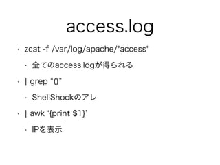 access.log
• zcat -f /var/log/apache/*access*
• 全てのaccess.logが得られる
• ¦ grep ()
• ShellShockのアレ
• ¦ awk {print $1}
• IPを表示
 