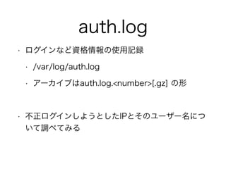 auth.log
• ログインなど資格情報の使用記録
• /var/log/auth.log
• アーカイブはauth.log.<number>[.gz] の形
!
• 不正ログインしようとしたIPとそのユーザー名につ
いて調べてみる
 