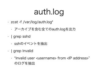 auth.log
• zcat -f /var/log/auth.log*
• アーカイブを含む全てのauth.logを出力
• ¦ grep sshd
• sshのイベントを抽出
• ¦ grep Invalid
• Invalid user <username> from <IP address>  
のログを抽出
 