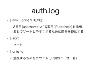 auth.log
• ¦ awk {print $10,$8}
• 8番目(username)と10番目(IP address)を抽出 
あとでソートしやすくするために順番を逆にする
• ¦ sort
• ソート
• ¦ uniq -c
• 重複するものをカウント (IP別のユーザー名)
 
