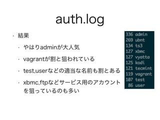 auth.log
• 結果
• やはりadminが大人気
• vagrantが割と狙われている
• test,userなどの適当な名前も割とある
• xbmc,ftpなどサービス用のアカウント 
を狙っているのも多い
 