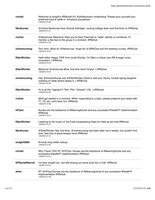 http://printyourtwitter.com/tweets.html



          rnchat:           Welcome to tonight's #RNchat! It's @philbaumann moderating. Please pour yourself your
                            preferred treat & settle in. Introduce yourselves!
                            1/22/2010 21:00


          Nerdnurse:        @rnchat Nerdnurse here (Carole Eldridge), nursing college dean and ﬁrst-timer to #RNchat
                            1/22/2010 21:01


          rnchat:           @Nerdnurse Welcome! Glad you're here! Feel free to "stalk" silently or contribute. I'll
                            mention a few tips to the group in a moment. #RNchat
                            1/22/2010 21:02


          onlinenursing:    Terri here. Work for @Nerdnurse. Huge fan of #RNChat and the tweeting nurses. #RNChat
                            1/22/2010 21:02


          EllenRichter:     Hello folks! Happy TGIF from south Florida, I'm Ellen a critical care RN & legal nurse
                            consultant :) #RNchat
                            1/22/2010 21:04


          EllenRichter:     Welcome @nerdnurse Wow, ﬁrst time here? Enjoy! :) #RNchat
                            1/22/2010 21:04


          onlinenursing:    Hey @InfusionNurse and @EllenRichter! Good to see you! (Sorry, trouble typing daughter
                            crawling on table where laptop is :) #RNChat
                            1/22/2010 21:05


          EllenRichter:     Hi to all the "regulars"!! Terri, Phil, "infusion" LOL :) #RNchat
                            1/22/2010 21:05


          rnchat:           We'll get started in a moment. When responding to a topic, please prepend your tweet with
                            T1, T2, etc. Let's have fun. #RNchat
                            1/22/2010 21:06


          HITpol:           Nurses are the backbone of #MeaningfulUse and any successful #HealthIT implementation
                            #RNchat
                            1/22/2010 21:07


          EllenRichter:     Listening to the music of YouTube broadcasting Hope for Haiti as we chat #RNchat
                            1/22/2010 21:07


          Nerdnurse:        @EllenRichter Yep, ﬁrst time. @onlinenursing has been after me 4 weeks, but couldn't ﬁnd
                            time. See lots of great tweeps here! #RNchat
                            1/22/2010 21:07


          ocdgirl2000:      #rnchat omg twitter lockup!
                            1/22/2010 21:07


          rnchat:           Why Thank YOU RT @HITpol: Nurses are the backbone of #MeaningfulUse and any
                            successful #HealthIT implementation #RNchat
                            1/22/2010 21:07


          KPNurseRecruit:   I'm here tonight too...but still closing out some work too in Cali. #RNchat
                            1/22/2010 21:07


          ahier:            RT @HITpol Nurses are the backbone of #MeaningfulUse & any successful #HealthIT
                            implementation #RNchat
                            1/22/2010 21:08




1 of 15                                                                                                               1/23/10 9:33 AM
 