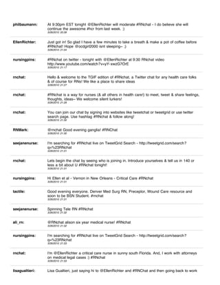 philbaumann:     At 9:30pm EST tonight @EllenRichter will moderate #RNchat - I do believe she will
                 continue the awesome #hcr from last week. :)
                 3/26/2010 20:39


EllenRichter:    Just got in! So glad I have a few minutes to take a breath & make a pot of coffee before
                 #RNchat! Hope @ocdgirl2000 isnt sleeping~ ;)
                 3/26/2010 21:04


nursingpins:     #RNchat on twitter - tonight with @EllenRichter at 9:30 RNchat video
                 http://www.youtube.com/watch?v=yY-xwzG7OrE
                 3/26/2010 21:17


rnchat:          Hello & welcome to the TGIF edition of #RNchat, a Twitter chat for any health care folks
                 & of course for RNs! We like a place to share ideas
                 3/26/2010 21:27


rnchat:          #RNchat is a way for nurses (& all others in health care!) to meet, tweet & share feelings,
                 thoughts, ideas~ We welcome silent lurkers!
                 3/26/2010 21:29


rnchat:          You can join our chat by signing into websites like tweetchat or tweetgrid or use twitter
                 search page. Use hashtag #RNchat & follow along!
                 3/26/2010 21:30


RNMark:          @rnchat Good evening ganglia! #RNChat
                 3/26/2010 21:30


seejanenurse:    I'm searching for #RNchat live on TweetGrid Search - http://tweetgrid.com/search?
                 q=%23RNchat
                 3/26/2010 21:31


rnchat:          Lets begin the chat by seeing who is joining in. Introduce yourselves & tell us in 140 or
                 less a bit about U #RNchat tonight!
                 3/26/2010 21:31


nursingpins:     Hi Ellen et al - Vernon in New Orleans - Critical Care #RNchat
                 3/26/2010 21:31


tactile:         Good evening everyone. Denver Med Surg RN, Preceptor, Wound Care resource and
                 soon to be BSN Student. #rnchat
                 3/26/2010 21:31


seejanenurse:    Spinning Tele RN #RNchat
                 3/26/2010 21:32


ali_rn:          @RNchat alison six year medical nurse! #RNchat
                 3/26/2010 21:32


nursingpins:     I'm searching for #RNchat live on TweetGrid Search - http://tweetgrid.com/search?
                 q=%23RNchat
                 3/26/2010 21:33


rnchat:          I'm @EllenRichter a critical care nurse in sunny south Florida. And, I work with attorneys
                 on medical legal cases :) #RNchat
                 3/26/2010 21:33


lisagualtieri:   Lisa Gualtieri, just saying hi to @EllenRichter and #RNChat and then going back to work
 