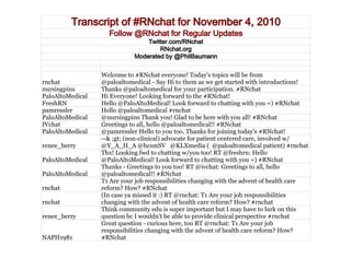 Transcript of #RNchat for November 4, 2010
Follow @RNchat for Regular Updates
Twitter.com/RNchat
RNchat.org
Moderated by @PhilBaumann
rnchat
Welcome to #RNchat everyone! Today's topics will be from
@paloaltomedical - Say Hi to them as we get started with introductions!
nursingpins Thanks @paloaltomedical for your participation. #RNchat
PaloAltoMedical Hi Everyone! Looking forward to the #RNchat!
FreshRN Hello @PaloAltoMedical! Look forward to chatting with you =) #RNchat
pamressler Hello @paloaltomedical #rnchat
PaloAltoMedical @nursingpins Thank you! Glad to be here with you all! #RNchat
IVchat Greetings to all, hello @paloaltomedical!! #RNchat
PaloAltoMedical @pamressler Hello to you too. Thanks for joining today's #RNchat!
renee_berry
--& ;gt; (non-clinical) advocate for patient centered care, involved w/
@Y_A_H_A @hcsmSV @KLXmedia ( @paloaltomedical patient) #rnchat
PaloAltoMedical
Thx! Looking fwd to chatting w/you too! RT @freshrn: Hello
@PaloAltoMedical! Look forward to chatting with you =) #RNchat
PaloAltoMedical
Thanks - Greetings to you too! RT @ivchat: Greetings to all, hello
@paloaltomedical!! #RNchat
rnchat
T1 Are your job responsibilities changing with the advent of health care
reform? How? #RNchat
rnchat
(In case ya missed it :) RT @rnchat: T1 Are your job responsibilities
changing with the advent of health care reform? How? #rnchat
renee_berry
Think community edu is super important but I may have to lurk on this
question bc I wouldn't be able to provide clinical perspective #rnchat
NAPH1981
Great question - curious here, too RT @rnchat: T1 Are your job
responsibilities changing with the advent of health care reform? How?
#RNchat
 