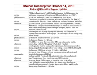 RNchat Transcript for October 14, 2010
                Follow @RNchat for Regular Updates
               I'd like to begin tonite's #RNchat by thanking @philbaumann for
rnchat         letting me moderate in his absence! I hope folks join in...TGIF~
philbaumann    @RNchat And thank *your* for moderating. :) #RNchat
               I also want to apologize to anyone who gets irritated by the flood of
rnchat         tweets on this account. Please understand its just 1 hr/week! #RNchat
ehanesrn       @EllenRichter, @PhilBaumann: Thanks for doing#RNchat. #rnchat
               #RNchat is a way for nurses (&amp;amp; all others in health care!) to
               meet, tweet &amp;amp; share feelings, thoughts, ideas~ And..we
rnchat         welcome silent lurkers!
               You can join our chat by signing into websites like tweetchat or
               tweetgrid or use twitter search page. Use hashtag #RNchat &amp;amp;
rnchat         follow along!
philbaumann    @ehanesrn You're welcome! :) #RNchat
rnchat         @ehanesrn Thanks :) #RNchat
               Would love to hear the ways other RNs are using social media.
ehanesrn       Interacting with pts? Blogging? What else? #rnchat
               Lets begin the chat by seeing who is joining in. Introduce yourselves
rnchat         &amp;amp; tell us in 140 or less what brings you to #RNchat tonight!
rnchat         @ehanesrn OMG that is topic 1!!! LOL :) #RNchat
               Vernon in New Orleans - critical care nurse, nurse advocate and
nursingpins    hospital nightmare. #RNchat
               2nd career RN. Previously PR, administration. Now defacto ofc
ehanesrn       mgr/charge nurse for a plastic surgery ASC. #rnchat
ehanesrn       @rnchat Sorry! Didn't mean to jump the gun. :-) #rnchat
               I am @EllenRichter a critical care RN &amp;amp; legal nurse
               consultant in sunny south Florida &amp;amp; I love social media
rnchat         &amp;amp; health care! #RNchat
 