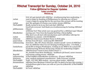 RNchat Transcript for Sunday, October 24, 2010
Follow @RNchat for Regular Updates
Twitter.com/RNchat
RNchat.org
rnchat
O.K. let's get started with #RNChat - @onlinenursing here moderating - I
want to begin by thanking @PhilBaumann for allowing me 2 B here!
rnchat
I want 2 begin by saying that for the next hour this account will be tweeting
alot! My apologies if it busies your twitter stream #RNChat
TheToddRN Really excited to be in my first real chat! #RNChat
philbaumann
Good luck everyone! And thank you @onlinenursing for hosting #RNchat!
Cheers!
EllenRichter
@RNchat Yes!! That article sure was good turf for a #RNchat topic! Missed
nursing care: View from the hospital bed http://bit.ly/b5fEj2
rnchat
Why don't you all start with introductions and I will follow with tips for
#RNChat in a minute :) GO NURSING!
Julia1219 #RNChat Julia Cruzan Student Nurse in NUR 3563
pamsvulcan Hi Pam from NY here - med/surg RN #RNCHAT
onlinenursing Terri here - RN, NP, Nurse educator, student myself - Lover of #RNChat !
Geek2Nurse
Yay! An #RNChat when I'm not sleeping/working/in class. :) I'm Ruth, a
psych RN in Oregon/Washington, working on my MSN to be a psych NP.
EllenRichter
@onlinenursing Welcome &amp;amp; thanks for moderating tonight's
#RNchat hour!! Great to have made it here!! :)
BraivHC
Hi, Jennifer from Braiv Healthcare - healthcare job board, career resource
and resume writing service. #RNChat
onlinenursing @TheToddRN @EllenRichter @Julia1219 - Hi guys! #RNChat
Srini2000 srini, medical equipment manufacturer - hello everyone! #rnchat
TheToddRN Todd - CCU RN, BSN student - nervous about twitter. #RNChat
dorameulman #RNchat Dora Meulman Critical Care RN I'm glad to be here this evening :)
rnchat
@Geek2Nurse glad to have you with us! (you too @BraivHC @TheTOddRN
#RNChat
TheToddRN Hi Terri! #RNChat
 