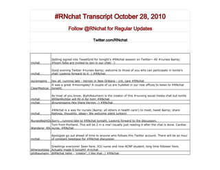 #RNchat Transcript October 28, 2010
Follow @RNchat for Regular Updates
Twitter.com/RNchat
rnchat
Getting signed into TweetGrid for tonight's #RNchat session on Twitter~ All #nurses &amp;
#hcsm folks are invited to join in our chat! :)
rnchat
Good evening Twitter #nurses &amp; welcome to those of you who can participate in tonite's
chat! Looking forward to it :) #RNchat
nursingpins hey all -running late - Vernon in New Orleans - crit. care #RNchat
ClearMedical
It was a great #movingday! A couple of us are huddled in our new offices to listen to #RNchat
tonight.
rnchat
As most of you know, @philbaumann is the creator of this #nursing social media chat but tonite
@EllenRichter will fill in for him! #RNchat
rnchat @nursingpins Hey there Vernon :) #RNchat
rnchat
#RNchat is a way for nurses (&amp; all others in health care!) to meet, tweet &amp; share
feelings, thoughts, ideas~ We welcome silent lurkers!
NursesNightOutSorry...running late to #RNchat tonight. Looking forward to the discussion.
Wanderer_RN
Tom from Portland. This will be 2 in a row! Usually just reading it after the chat is done. Cardiac
nurse. #RNchat
rnchat
Apologies go out ahead of time to anyone who follows this Twitter account. There will be an hour
of constant tweetage for #RNchat discussion
bthenextstep
Greetings everyone! Sean here. ICU nurse and now ACNP student. long time follower here.
Actually made it tonight! #rnchat
philbaumann @RNchat hehe - 'creator', I like that ;) #RNchat
 