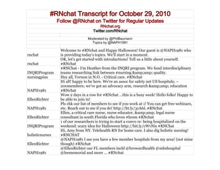 #RNchat Transcript for October 29, 2010
Follow @RNchat on Twitter for Regular Updates
RNchat.org
Twitter.com/RNchat
Moderated by @PhilBaumann
Topics by @NAPH1981
rnchat
Welcome to #RNchat and Happy Halloween! Our guest is @NAPH1981 who
is providing today's topics. We'll start in a moment.
rnchat
OK, let's get started with introductions! Tell us a little about yourself.
#RNchat
INQRIProgram
#RNChat - I'm Heather from the INQRI program. We fund interdisciplinary
teams researching link between #nursing &amp;amp; quality.
nursingpins Hey all, Vernon in N.O. - Critical care. #RNchat
NAPH1981
Hi all! happy to be here. We're an assoc for safety net US hospitals; ~
200members; we’ve got an advocacy arm, research &amp;amp; education
#RNchat
EllenRichter
Wow 2 days in a row for #RNchat ...this is a busy week! Hello folks! Happy to
be able to join in!
NAPH1981
Pls chk our list of members to see if you work at 1! You can get free webinars,
etc. Reach out to me if you do! http://ht.ly/31A6L #RNchat
EllenRichter
Ellen, a critical care nurse, nurse educator, &amp;amp; legal nurse
consultant in south Florida who loves #hcsm #RNchat
INQRIProgram
1 of our researchers is trying to start a convo re: being hospitalized on the
weekend: scary idea for Halloween http://bit.ly/cWvNis #RNChat
holisticnurses
Hi, Amy from NY. Telehealth RN for home care. I also dig holistic nursing!
#RNCHAT
EllenRichter
@NAPH1981 I see you have a few member hospitals from my area! (not mine
though) #RNchat
NAPH1981
@EllenRichter our FL members incld @browardhealth @mhshospital
@leememorial and more ... #RNchat
 