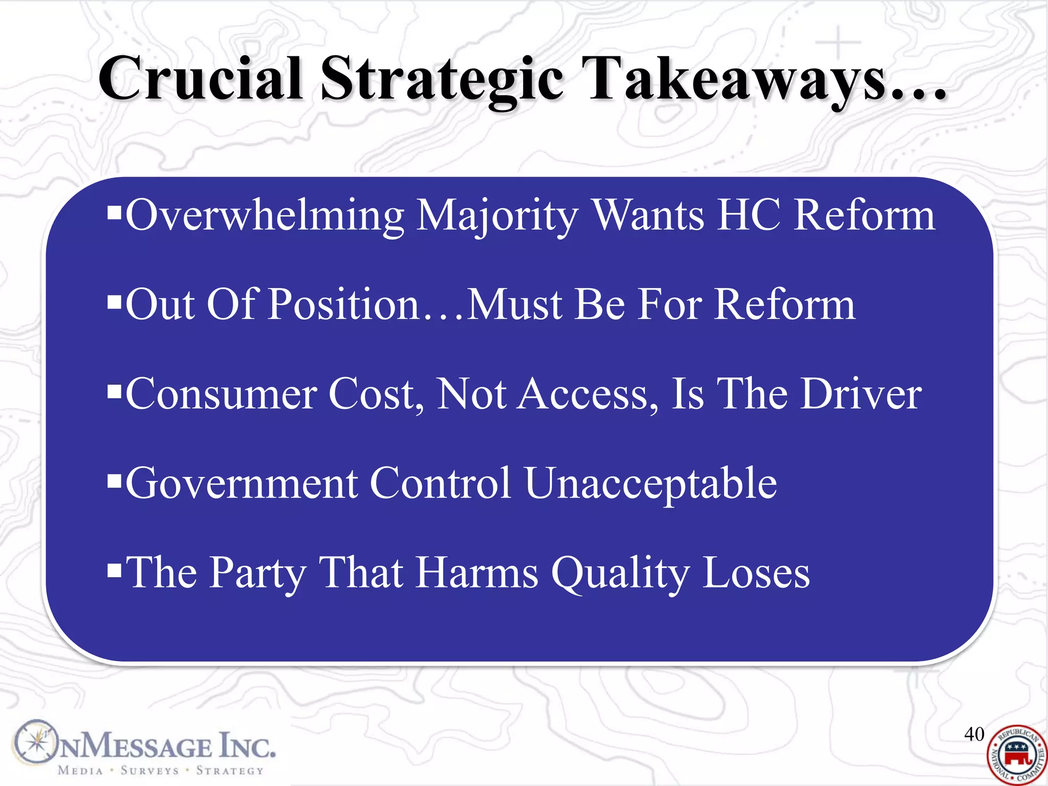 Crucial Strategic Takeaways…

Overwhelming Majority Wants HC Reform
Out Of Position…Must Be For Reform
Consumer Cost, Not Access, Is The Driver
Government Control Unacceptable
The Party That Harms Quality Loses


                                            40
 