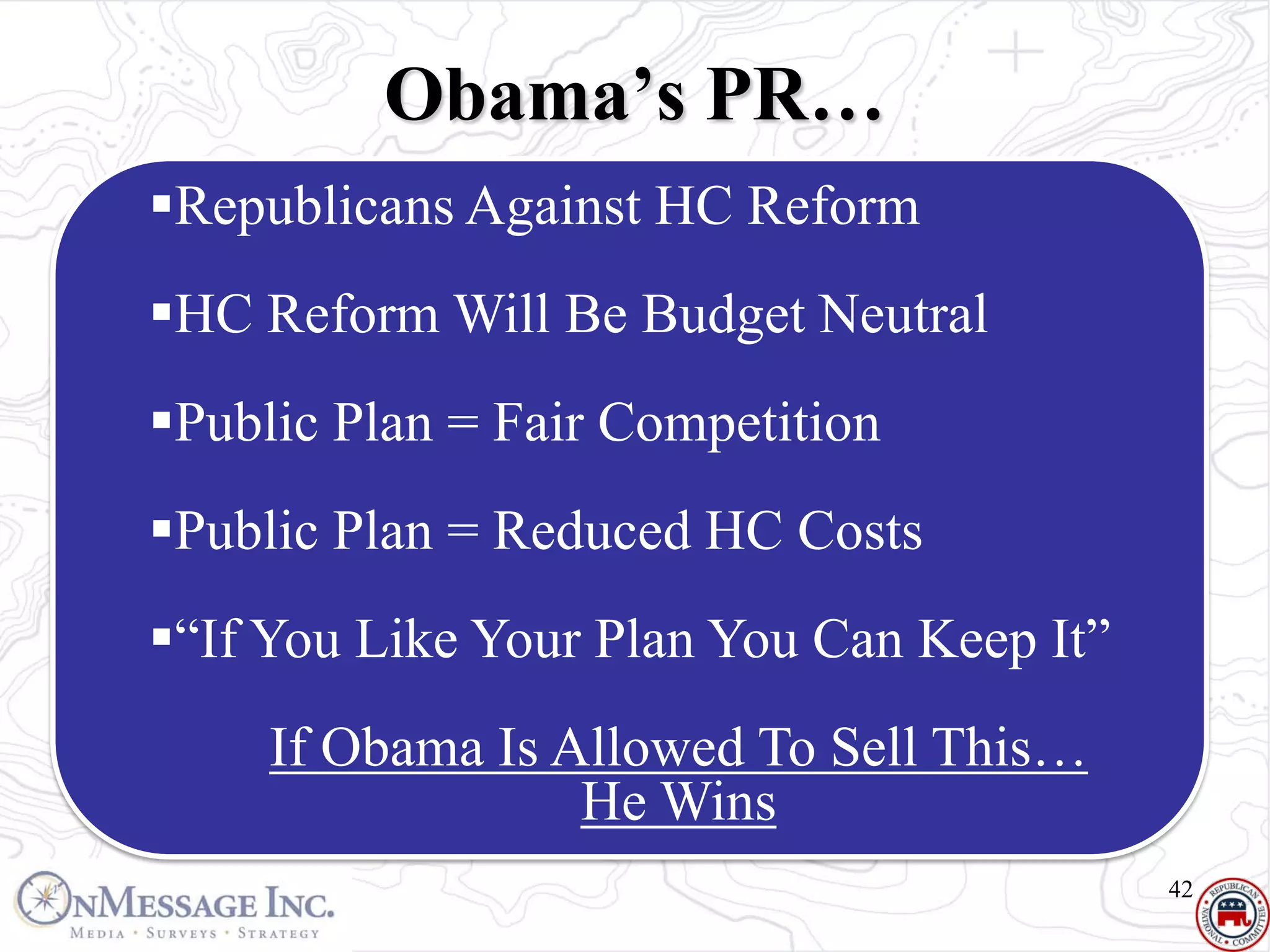 Obama’s PR…
Republicans Against HC Reform
HC Reform Will Be Budget Neutral
Public Plan = Fair Competition
Public Plan = Reduced HC Costs
“If You Like Your Plan You Can Keep It”
     If Obama Is Allowed To Sell This…
                  He Wins
                                           42
 