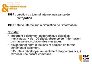 1997  : création du journal interne, naissance de  Tout public   1998  : étude interne sur la circulation de l’information Constat important éclatement géographique des sites municipaux (+ de 100 sites), absence de l’information ou mauvaise circulation des messages, éloignement entre directions et équipes de terrain, sentiment d’isolement, difficulté à développer un sentiment d’appartenance, à favoriser une culture commune. 