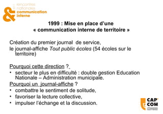 1999 : Mise en place d’une  « communication interne de territoire » Création du premier journal  de service,  le journal-affiche  Tout public écoles  (54 écoles sur le territoire) Pourquoi cette direction  ?   secteur le plus en difficulté : double gestion Education Nationale – Administration municipale. Pourquoi un  journal-affiche  ? combattre le sentiment de solitude, favoriser la lecture collective, impulser l’échange et la discussion. 