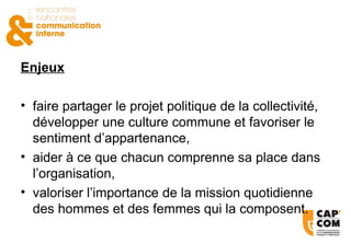 Enjeux faire partager le projet politique de la collectivité, développer une culture commune et favoriser le sentiment d’appartenance, aider à ce que chacun comprenne sa place dans l’organisation, valoriser l’importance de la mission quotidienne des hommes et des femmes qui la composent. 