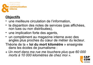 Objectifs une meilleure circulation de l’information, la disparition des notes de services (pas affichées, non lues ou non distribuées), une implication forte des agents, un complément au magazine interne avec des angles plus proches du cœur de métier du lecteur.  Théorie de la «  loi du mort kilomètre  » enseignée dans les écoles de journalisme : «  Un mort dans ma rue me touchera plus que 60 000 morts à 10 000 kilomètres de chez moi ».   