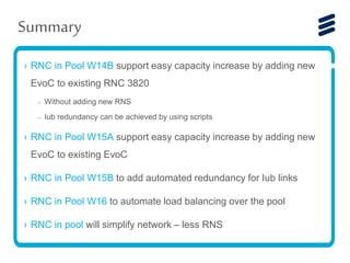 › RNC in Pool W14B support easy capacity increase by adding new
EvoC to existing RNC 3820
– Without adding new RNS
– Iub redundancy can be achieved by using scripts
› RNC in Pool W15A support easy capacity increase by adding new
EvoC to existing EvoC
› RNC in Pool W15B to add automated redundancy for Iub links
› RNC in Pool W16 to automate load balancing over the pool
› RNC in pool will simplify network – less RNS
Summary
 
