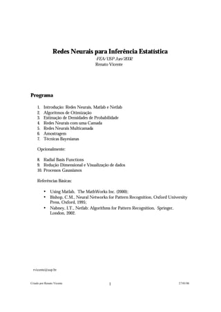 Redes Neurais para Inferência Estatística
                                      -F E A / U S P J u n / 2 0 0 2
                                      Renato Vicente∗




Programa

      1.   Introdução: Redes Neurais, Matlab e Netlab
      2.   Algoritmos de Otimização
      3.   Estimação de Densidades de Probabilidade
      4.   Redes Neurais com uma Camada
      5.   Redes Neurais Multicamada
      6.   Amostragem
      7.   Técnicas Bayesianas

      Opcionalmente:

      8. Radial Basis Functions
      9. Redução Dimensional e Visualização de dados
      10. Processos Gaussianos

      Referências Básicas:

           •   Using Matlab, The MathWorks Inc. (2000);
           •   Bishop, C.M., Neural Networks for Pattern Recognition, Oxford University
               Press, Oxford, 1995;
           •   Nabney, I.T., Netlab: Algorithms for Pattern Recognition, Springer,
               London, 2002.




∗
    rvicente@usp.br


Criado por Renato Vicente                        1                                27/01/06
 