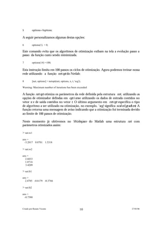 5          options=foptions;

A seguir personalizamos algumas destas opções:

6          options(1) = 0;

Este comando evita que os algoritmos de otimização exibam na tela a evolução passo a
passo da função custo sendo minimizada.

7          options(14) =100;

Esta instrução limita em 100 passos os ciclos de otimização. Agora podemos treinar nossa
rede utilizando a função n e t o p t do Netlab:

8          [net, options] = netopt(net, options, x, t, 'scg');

Warning: Maximum number of iterations has been exceeded

A função n e t o p t otimiza os parâmetros da rede definida pela estrutura n e t , utilizando as
opções de otimizador defindas em o p t i o n s e utilizando os dados de entrada contidos no
vetor x e de saída contidos no vetor t . O último argumento em n e t o p t especifica o tipo
de algoritmo a ser utilizado na otimização, no exemplo, 's c g ' significa s c a l e d g r a d i e n t . A
função retorna uma mensagem de aviso indicando que a otimização foi terminada devido
ao limite de 100 passos de otimização.

Neste momento já obtivemos no W o r k s p a c e                  do Matlab uma estrutura n e t      com
parâmetros otimizados assim:

> net.w1

ans =
 -5.2017 0.8701 1.5318

> net.w2

ans =
  2.6033
  1.0716
  3.4209

> net.b1

ans =
  2.4785 -0.6179 -0.3766

> net.b2

ans =
 -0.7588



Criado por Renato Vicente                                   10                                    27/01/06
 
