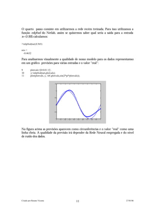 O quarto passo consiste em utilizarmos a rede recém treinada. Para isso utilizamos a
função m l p f w d do Netlab, assim se quisermos saber qual seria a saída para a entrada
x = 0 . 5 6 5 , calculamos:

>mlpfwd(net,0.565)

ans =
 -0.4632

Para analisarmos visualmente a qualidade de nosso modelo para os dados representamso
em um gráfico previsões para várias entradas e o valor "real":

9        plotvals=[0:0.01:1]';
10       y=mlpfwd(net,plotvals);
11       plot(plotvals, y, 'ob',plotvals,sin(2*pi*plotvals));


                                  1.5




                                    1




                                  0.5




                                    0




                                  -0.5




                                   -1
                                         0   0.1   0.2   0.3   0.4    0.5   0.6   0.7   0.8   0.9   1




Na figura acima as previsões aparecem como circunferências e o valor "real" como uma
linha cheia. A qualidade da previsão irá depender da Rede Neural empregada e do nível
de ruído dos dados.




Criado por Renato Vicente                                            11                                 27/01/06
 