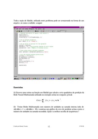 Toda a seção de Matlab, utilizada neste problema pode ser armazenada na forma de um
arquivo .m como o exibido a seguir:




Exercícios

(1) Escreva uma rotina ou função em Matlab que calcule o erro quadrático de predição da
Rede Neural Multicamada utilizada no exemplo acima no conjunto p l o t v a l .

                              E ( x) = ∑  f ( x j ) − y( x j; w b)  .
                                                                    2
                                                               , 
                                        j



(2) Treine Redes Multicamada com número de unidades na camada interna indo de
n h i d d e n = 1 a n h i d d e n = 30 e construa um gráfico do erro de predição acima contra o
 número de unidades na camada escondida. Qual é a melhor escolha de arquitetura ?




Criado por Renato Vicente                       12                                      27/01/06
 