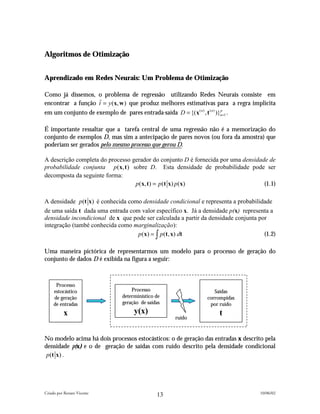 Algoritmos de Otimização


Aprendizado em Redes Neurais: Um Problema de Otimização

Como já dissemos, o problema de regressão utilizando Redes Neurais consiste em
encontrar a função tˆ = y (x, w ) que produz melhores estimativas para a regra implícita
em um conjunto de exemplo de pares entrada-saída D = {(x ( n ) , t ( n ) )}n=1 .
                                                                           p




É importante ressaltar que a tarefa central de uma regressão não é a memorização do
conjunto de exemplos D, mas sim a antecipação de pares novos (ou fora da amostra) que
poderiam ser gerados pelo mesmo processo que gerou D.

A descrição completa do processo gerador do conjunto D é fornecida por uma densidade de
probabilidade conjunta p (x, t ) sobre D. Esta densidade de probabilidade pode ser
decomposta da seguinte forma:
                                  p (x, t ) = p (t x) p (x)                        (1.1)

A densidade p (t x) é conhecida como densidade condicional e representa a probabilidade
de uma saída t dada uma entrada com valor específico x. Já a densidade p(x) representa a
densidade incondicional de x que pode ser calculada a partir da densidade conjunta por
integração (també conhecida como marginalização):
                                   p (x) = ∫ p (t, x) dt                             (1.2)

Uma maneira pictórica de representarmos um modelo para o processo de geração do
conjunto de dados D é exibida na figura a seguir:



      Processo
     estocástico                  Processo                        Saídas
     de geração               determinístico de                corrompidas
     de entradas              geração de saídas                 por ruído
          x                        y(x)                             t
                                                  ruído



No modelo acima há dois processos estocásticos: o de geração das entradas x descrito pela
densidade p(x) e o de geração de saídas com ruído descrito pela densidade condicional
 p (t x ) .




Criado por Renato Vicente                                                          10/06/02
                                             13
 