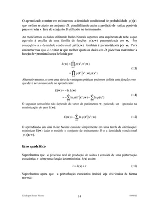 O aprendizado consiste em estimarmos a densidade condicional de probabilidade p (t x)
que melhor se ajuste ao conjunto D, possibilitando assim a predição de saídas possíveis
para entradas x fora do conjunto D utilizado no treinamento.

Ao modelarmos os dados utilizando Redes Neurais supomos uma arquitetura de rede, o que
equivale à escolha de uma família de funções y (x; w ) parametrizada por w. Por
conseqüência a densidade condicional p (t x; w ) também é parametrizada por w. Para
encontrarmos qual é o vetor w que melhor ajusta os dados em D, podemos maximizar a
função de verossimilhança definida por:

                                               p
                                  L(w ) = ∏ p(x n , t n ; w )
                                              n =1
                                                p
                                                                                    (1.3)
                                            = ∏ p (t x ; w ) p ( x )
                                                            n   n          n

                                              n =1
Alternativamente, e com uma série de vantagens práticas podemos definir uma função erro
que deve ser minimizada no aprendizado:

                            E (w ) = − ln L(w )
                                        p                            p
                                                                                    (1.4)
                                  = −∑ ln p(t n x n ; w ) − ∑ ln p (x n )
                                       n =1                         n =1
O segundo somatório não depende do vetor de parâmetros w, podendo ser ignorado na
minimização do erro E(w):

                                                      p
                                    E (w ) = −∑ ln p (t n x n ; w )                 (1.5)
                                                     n =1


O aprendizado em uma Rede Neural consiste simplemente em uma tarefa de otimização:
minimizar E(w) dado o modelo o conjunto de treinamento D e a densidade condicional
p(t x; w ) .


Erro quadrático

Suponhamos que o processo real de produção de saídas t consista de uma perturbação
estocástica ε sobre uma função determinística h(x) assim:

                                               t = h( x) + ε                        (1.6)

Suponhamos agora que         a perturbação estocástica (ruído) seja distribuída de forma
normal:




Criado por Renato Vicente                                                         10/06/02
                                                          14
 