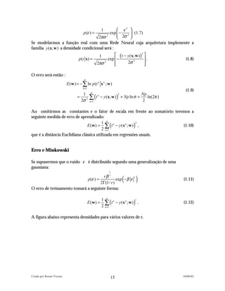  ε2  1
                               p (ε ) =       exp  − 2  (1.7)
                                        2πσ 2      2σ 
Se modelarmos a função real com uma Rede Neural cuja arquitetura implemente a
família y (x; w ) a densidade condicional será :
                                                        1      (t − y (x; w ) )2 
                                    p(t x) =              exp  −                 .       (1.8)
                                                    2πσ 2     
                                                                    2σ 2         
                                                                                  

O erro será então :
                                        p
                            E (w ) = −∑ ln p (t n x n ; w )
                                       n =1
                                                                                           (1.9)
                                               ∑ (t − y (x; w) ) + Np ln σ + 2 ln(2π )
                                                p
                                      1                             2       Np
                                   =                n

                                     2σ 2      n =1



Ao omitirmos as constantes e o fator de escala em frente ao somatório teremos a
seguinte medida de erro de aprendizado:
                                E ( w ) = ∑ (t n − y ( x n ; w ) ) ,
                                         1 p                      2
                                                                          (1.10)
                                         2 n =1
que é a distância Euclidiana clássica utilizada em regressões usuais.


Erro r-Minkowski

Se supusermos que o ruído ε é distribuído segundo uma generalização de uma
gaussiana:
                                                              1


                             p (ε ) =
                                       rβ r
                                      2Γ(1/ r )
                                                exp − β ε               (      r
                                                                                   )     (1.11)

O erro de treinamento tomará a seguinte forma:


                                                           ∑ (t − y ( x n ; w ) ) .
                                                         1 p n                   r
                                              E (w ) =                                   (1.12)
                                                         2 n =1

A figura abaixo representa densidades para vários valores de r.




Criado por Renato Vicente                                                                10/06/02
                                                               15
 