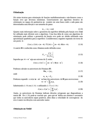Otimização

Há várias técnicas para otimização de funções multidimensionais e não-lineares como a
função erro que devemos minimizar. Genericamente um algoritmo iterativo de
otimização no espaço de parâmetros w consiste em uma busca onde a cada passo são
determinados uma direção e um tamanho de passo:

                                        w t +1 = w t + α t d t                   (1.13)
Quanto mais informação sobre a geometria da superfície definida pela função erro E(w)
for utilizada mais eficiente será o algoritmo. Uma boa idéia de como um algoritmo de
otimização pode utilizar a geometria da função erro pode ser obtida utilizando uma
aproximação quadrática para a superfície. Consideremos a seguinte expansão em torno de
um ponto w :ˆ
                                                            1
                  E (w ) ≅ E (w ) + (w − w ) ⋅∇E (w ) + (w − w ) ⋅ H (w − w )
                              ˆ          ˆ           ˆ         ˆ          ˆ      (1.14)
                                                            2
A matriz H é conhecida como Hessiano sendo definida como:

                                                 ∂2E
                                       H jk =                                    (1.15)
                                                ∂w j ∂wk   ˆ
                                                           w

Suponha que w = w seja um extremo de E, então:
            ˆ               *

                                         1
                       E (w ) ≅ E (w* ) + (w − w* ) ⋅ H (w − w* )                (1.16)
                                         2

Podemos calcular os autovetores do Hessiano H :
                                    Hu k = λk u k ,                              (1.17)
onde
                                    u j ⋅ u k = δ jk .                           (1.18)
Podemos expandir o vetor w – w* na base dos autovetores de H para escrevermos:
                                w − w* = ∑ α k u k                            (1.19)
                                                     k
Substituindo (1.19) em (1.16) e utilizando (1.17) e (1.18) :
                                                 1
                               E (w ) ≅ E (w* ) + ∑ λkα k2 .                    (1.20)
                                                 2 k
Assim, os autovetores da Hessiana indicam direções ortogonais que diagonalizam a
matriz H. De (1.20) pode-se concluir que para que w* defina um mínimo é necessário
que todos os autovalores sejam positivos, além disso a velocidade de convergência do
erro é maior em direções com autovalor maior.



Otimização em Netlab



Criado por Renato Vicente                                                        10/06/02
                                                17
 