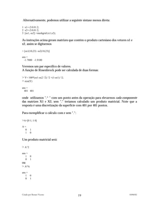 Alternativamente, podemos utilizar a seguinte sintaxe menos direta:

1 x1=-2:0.01:2;
2 x2=-2:0.01:2;
3 [sx1, sx2] =meshgrid (x1,x2);

As instruções acima geram matrizes que contém o produto cartesiano dos vetores x1 e
x2, assim se digitarmos

> [sx1(10,23) sx2(10,23)]

ans =
  -1.7800 -1.9100

Veremos um par específico de valores.
A função de Rosenbrock pode ser calculada de duas formas:

> Y= 100*(sx1-sx2.^2).^2 +(1-sx1).^2;
> size(Y)

ans =
  401 401

onde utilizamos ".^ " com um ponto antes da operação para elevarmos cada componente
das matrizes X1 e X2, sem "." teríamos calculado um produto matricial. Note que a
resposta é uma discretização da superfície com 401 por 401 pontos.

Para exemplificar o cálculo com e sem ".":

>A=[0 1; 1 0]
A=
  0     1
  1     0

Um produto matricial será:

> A^2
ans =
   1 0
   0 1
ou
> A*A
ans =
   1 0
   0 1




Criado por Renato Vicente                                                       10/06/02
                                             19
 