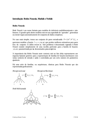 Introdução: Redes Neurais, Matlab e Netlab


Redes Neurais

Rede Neural é um nome fantasia para modelos de inferência multidimensionais e não-
lineares. O grande apelo destes modelos está em sua capacidade de “aprender”, generalizar
ou extrair regras automaticamente de conjuntos de dados complexos.

No caso mais simples, temos um conjunto de pares entrada-saída D = {( x(n ) , t (n ) )}n =1 e
                                                                                       p


queremos modelar a função t = y = y (x, w ) que produz melhores estimativas para pares
                                ˆ
fora do conjunto D , dados vetores x. Este problema é denominado r e g r e s s ã o . A Rede
Neural consiste simplesmente de uma escolha particular para a família de funções
 y( x , w ) parametrizada por w, denominados p e s o s s i n á p t i c o s .

A importância das Redes Neurais neste contexto está no fato delas representarem um
esquema bastante genérico para a representação de famílias de funções não-lineares com
várias variáveis de entrada e saída e controladas por um certo número de parâmetros
ajustáveis.

Há uma série de famílias, ou arquiteturas, clássicas para Redes Neurais que são
representadas graficamente.

P e r c e p t r o n L i n e a r                   P e r c e p t r o n N ã o -lin e a r
                                  N
                                                                          N              
                         y = ∑ w j x j + w0                        y = g  ∑ w j x j + w0 
                                  j =1
                                                                          j =1           


   1               x                          1               x

R e d e M u lticam a d a


                                                                         n          N              
                                                                  y = g  ∑ u l g 1  ∑ w j x j + w0  
                                                                         l =1                         
                                                                                    j =1           




Criado por Renato Vicente                                           2                                      27/01/06
 