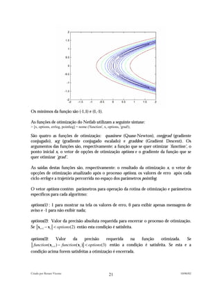 Os mínimos da função são (-1,1) e (1,-1).

As funções de otimização do Netlab utilizam a seguinte sintaxe:
> [x, options, errlog, pointlog] = nome ('function', x, options, 'grad');

São quatro as funções de otimização: quasinew (Quase-Newton), conjgrad (gradiente
conjugado), scg (gradiente conjugado escalado) e graddesc (Gradient Descent). Os
argumentos das funções são, respectivamente: a função que se quer otimizar 'function', o
ponto inicial x, o vetor de opções de otimização options e o gradiente da função que se
quer otimizar 'grad'.

As saídas destas funções são, respectivamente: o resultado da otimização x, o vetor de
opcções de otimização atualizado após o processo options, os valores de erro após cada
ciclo errlog e a trajetória percorrida no espaço dos parâmetros pointlog.

O vetor options contém parâmetros para operação da rotina de otimização e parâmetros
específicos para cada algoritmo:

options(1) : 1 para mostrar na tela os valores de erro, 0 para exibir apenas mensagens de
aviso e -1 para não exibir nada;

options(2): Valor da precisão absoluta requerida para encerrar o processo de otimização.
Se xt +1 − xt < options (2) então esta condição é satisfeita.

options(3):     Valor      da     precisão    requerida  na    função    otimizada.    Se
 function(xt +1 ) − function(xt ) < options(3) então a condição é satisfeita. Se esta e a
condição acima forem satisfeitas a otimização é encerrada.



Criado por Renato Vicente                                                          10/06/02
                                                         21
 
