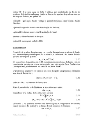 options (7): 1 se uma busca em linha é utilizada para minimização na direção do
gradiente, 0 (default) se cada passo é dado na direção do negativo do gradiente com um
learning rate definido por options(18).

options(9): 1 para que a função verifique o gradiente informado 'grad' contra a função
'function'.

options(10): registra o número total de avaliações de 'function'.

options(11): registra o número total de avaliações de 'grad'.

options(14): número máximo de iterações.

options(18): learning rate. (default=0.01).


Gradient Descent

O método de gradient descent consiste na escolha do negativo do gradiente da função
erro como direção para cada passo de otimização, o tamnho de cada passo é definido
por uma learning rate η assim:
                                  w t +1 = w t − η∇E (w t )                   (1.22)
Os pontos fixos do algoritmo em (1.22) coincidem com os extremos da função erro, no
entanto nada garante que ocorra convergência para estes pontos fixos. Analisemos a
convergência do gradient descent em torno de um ponto fixo w* .

O gradiente da função erro em torno de um ponto fixo pode ser aproximado (utilizando
uma série de Taylor) por :

                                      ∇E (w ) ≅ ∇∇E (w* ) (w − w* ) ,                 (1.23)

onde H = ∇∇E é o Hessiano da função erro.

Sejam λ j os autovalores do Hessiano e u j seus autovetores assim:
                                                  Hu j = λ j u j                      (1.24)
                            *
Expandindo w-w na base destes autovetores teremos:
                                 ∇E ≅ ∑ α j λ j u j e                                 (1.25)
                                                       j

                                (w t +1 − w* ) − (w t − w* ) = ∑ (α t +1 − α t )u j   (1.26)
                                                                   j

Utilizando (1.22) podemos escrever uma dinâmica para as componentes do caminho
traçado no espaço dos parâmetros na direção de cada autovetor do Hessiano:
                                    ∆α j = −ηλ jα j                        (1.27)


Criado por Renato Vicente                                                             10/06/02
                                                       22
 
