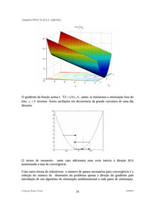 >ezsurfc ('10*x1^2+x2',[-1, 1],[0,10] )




O gradiente da função acima é ∇E = (10 x1 ,1) , assim, se iniciarmos a otimização fora do
eixo x1 = 0 teremos fortes oscilações em decorrência da grande curvatura de uma das
direções:




O termo de momento neste caso adicionará uma certa inércia à direção (0,1)
aumentando a taxa de convergência.

Uma outra forma de reduzirmos o número de passos necessários para convergência é a
redução do número de dimensões do problema apenas à direção do gradiente pela
introdução de um algoritmo de otimização unidimensional a cada passo de otimização.


Criado por Renato Vicente                                                          10/06/02
                                           24
 