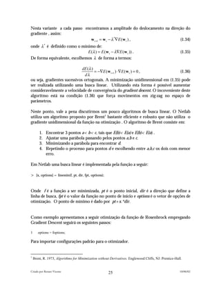 Nesta variante a cada passo encontramos a amplitude do deslocamento na direção do
gradiente , assim:
                               w t +1 = w t − λ *∇E (w t ) ,                (1.34)
onde λ * é definido como o mínimo de:
                              E (λ ) = E (w t − λ∇E ( w t )) .                                          (1.35)
De forma equivalente, escolhemos λ de forma a termos:

                              dE (λ )
                                      = −∇E (w t +1 ) ⋅∇E (w t ) = 0 ,            (1.36)
                               dλ
ou seja, gradientes sucessivos ortogonais. A minimização unidimensional em (1.35) pode
ser realizada utilizando uma busca linear. Utilizando esta forma é possível aumentar
consideravelmente a velocidade de convergência do gradient descent. O incoveniente deste
algoritmo está na condição (1.36) que força movimentos em zig-zag no espaço de
parâmetros.

Neste ponto, vale a pena discutirmos um pouco algoritmos de busca linear. O Netlab
utiliza um algoritmo proposto por Brent1 bastante eficiente e robusto que não utiliza o
gradiente unidimensional da função na otimização . O algoritmo de Brent consiste em:

        1.   Encontrar 3 pontos a<b<c, tais que E(b)<E(a) e E(b)<E(a) .
        2.   Ajustar uma parábola passando pelos pontos a,b e c.
        3.   Minimizando a parábola para encontrar d.
        4.   Repetindo o processo para pontos d e escolhendo entre a,b,c os dois com menor
             erro.

Em Netlab uma busca linear é implementada pela função a seguir:

> [x, options] = linemin(f, pt, dir, fpt, options);


Onde f é a função a ser minimizada, pt é o ponto inicial, dir é a direção que define a
linha de busca, fpt é o valor da função no ponto de início e options é o vetor de opções de
otimização. O ponto de mínimo é dado por pt+x.*dir.


Como exemplo apresentamos a seguir otimização da função de Rosenbrock empregando
Gradient Descent seguirá os seguintes passos:

1      options = foptions;

Para importar configurações padrão para o otimizador.


1
    Brent, R. 1973, Algorithms for Minimization without Derivatives. Englewood Cliffs, NJ: Prentice-Hall.


Criado por Renato Vicente                                                                              10/06/02
                                                       25
 