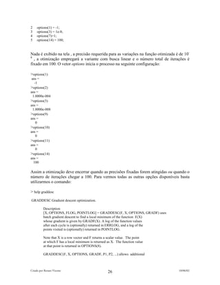 2    options(1) = -1;
3    options(3) = 1e-8;
4    options(7)=1;
5    options(14) = 100;


Nada é exibido na tela , a precisão requerida para as variações na função otimizada é de 10-
8
  , a otimização empregará a variante com busca linear e o número total de iterações é
fixado em 100. O vetor options inicia o processo na seguinte configuração:

>options(1)
 ans =
    -1
>options(2)
ans =
  1.0000e-004
>options(3)
ans =
  1.0000e-008
>options(9)
ans =
     0
>options(10)
ans =
     0
>options(11)
ans =
     0
>options(14)
ans =
   100

Assim a otimização deve encerrar quando as precisões fixadas forem atingidas ou quando o
número de iterações chegar a 100. Para vermos todas as outras opções disponíveis basta
utilizarmos o comando:

> help graddesc
GRADDESC Gradient descent optimization.

          Description
          [X, OPTIONS, FLOG, POINTLOG] = GRADDESC(F, X, OPTIONS, GRADF) uses
          batch gradient descent to find a local minimum of the function F(X)
          whose gradient is given by GRADF(X). A log of the function values
          after each cycle is (optionally) returned in ERRLOG, and a log of the
          points visited is (optionally) returned in POINTLOG.

          Note that X is a row vector and F returns a scalar value. The point
          at which F has a local minimum is returned as X. The function value
          at that point is returned in OPTIONS(8).

          GRADDESC(F, X, OPTIONS, GRADF, P1, P2, ...) allows additional



Criado por Renato Vicente                                                            10/06/02
                                                     26
 