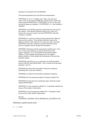 arguments to be passed to F() and GRADF().

          The optional parameters have the following interpretations.

          OPTIONS(1) is set to 1 to display error values; also logs error
          values in the return argument ERRLOG, and the points visited in the
          return argument POINTSLOG. If OPTIONS(1) is set to 0, then only
          warning messages are displayed. If OPTIONS(1) is -1, then nothing is
          displayed.

          OPTIONS(2) is the absolute precision required for the value of X at
          the solution. If the absolute difference between the values of X
          between two successive steps is less than OPTIONS(2), then this
          condition is satisfied.

          OPTIONS(3) is a measure of the precision required of the objective
          function at the solution. If the absolute difference between the
          objective function values between two successive steps is less than
          OPTIONS(3), then this condition is satisfied. Both this and the
          previous condition must be satisfied for termination.

          OPTIONS(7) determines the line minimisation method used. If it is
          set to 1 then a line minimiser is used (in the direction of the
          negative gradient). If it is 0 (the default), then each parameter
          update is a fixed multiple (the learning rate) of the negative
          gradient added to a fixed multiple (the momentum) of the previous
          parameter update.

          OPTIONS(9) should be set to 1 to check the user defined gradient
          function GRADF with GRADCHEK. This is carried out at the initial
          parameter vector X.

          OPTIONS(10) returns the total number of function evaluations
          (including those in any line searches).

          OPTIONS(11) returns the total number of gradient evaluations.

          OPTIONS(14) is the maximum number of iterations; default 100.

          OPTIONS(15) is the precision in parameter space of the line search;
          default FOPTIONS(2).

          OPTIONS(17) is the momentum; default 0.5. It should be scaled by the
          inverse of the number of data points.

          OPTIONS(18) is the learning rate; default 0.01. It should be scaled
          by the inverse of the number of data points.

          See also
          CONJGRAD, LINEMIN, OLGD, MINBRACK, QUASINEW, SCG

Definimos o ponto inicial como:

5    x = [-2,3];




Criado por Renato Vicente                                                        10/06/02
                                                      27
 
