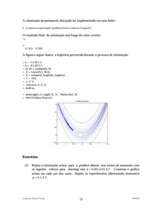 A otimização propriamente dita pode ser implementada em uma linha :

6 [x,options,errgd,trajgd]=graddesc('rosen',x,options,'rosegrad');

O resultado final da otimização está longe do valor correto:
>x
x=
 -0.5424      0.2886

A figura a seguir ilustra a trajetória percorrida durante o processo de otimização:

>a = -1.5:.02:1.5;
>b = -0.5:.02:2.1;
>[A, B] = meshgrid(a, b);
> Z = rosen([A(:), B(:)]);
> Z = reshape(Z, length(b), length(a));
> l = -10:6;
> v=2.^l;
> contour(a, b, Z, v);
> hold on;

> plot(trajgd(:,1), trajgd(:,2), 'b-', 'MarkerSize', 6)
> title('Gradient Descent')




Exercícios

  (1)     Repita a otimização acima para o gradient descent sem termo de momento com
          os seguites valores para learning rate η = 0.001,0.01, 0.5 . Construa o gráfico
          acima em cada um dos casos. Repita os experimentos adicionando momentos
          µ = 0.1, 0.5 .




Criado por Renato Vicente                                                             10/06/02
                                                          28
 